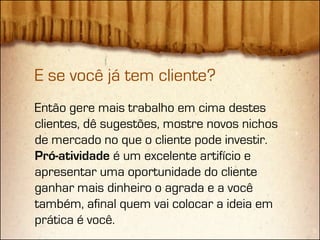 E se você já tem cliente?
Então gere mais trabalho em cima destes
clientes, dê sugestões, mostre novos nichos
de mercado no que o cliente pode investir.
Pró-atividade é um excelente artifício e
apresentar uma oportunidade do cliente
ganhar mais dinheiro o agrada e a você
também, afinal quem vai colocar a ideia em
prática é você.
 