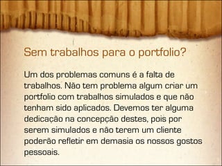 Sem trabalhos para o portfolio?
Um dos problemas comuns é a falta de
trabalhos. Não tem problema algum criar um
portfolio com trabalhos simulados e que não
tenham sido aplicados. Devemos ter alguma
dedicação na concepção destes, pois por
serem simulados e não terem um cliente
poderão refletir em demasia os nossos gostos
pessoais.
 
