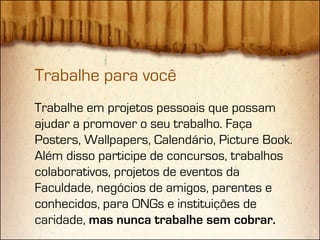Trabalhe para você
Trabalhe em projetos pessoais que possam
ajudar a promover o seu trabalho. Faça
Posters, Wallpapers, Calendário, Picture Book.
Além disso participe de concursos, trabalhos
colaborativos, projetos de eventos da
Faculdade, negócios de amigos, parentes e
conhecidos, para ONGs e instituições de
caridade, mas nunca trabalhe sem cobrar.
 