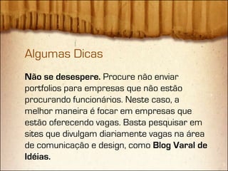 Algumas Dicas
Não se desespere. Procure não enviar
portfolios para empresas que não estão
procurando funcionários. Neste caso, a
melhor maneira é focar em empresas que
estão oferecendo vagas. Basta pesquisar em
sites que divulgam diariamente vagas na área
de comunicação e design, como Blog Varal de
Idéias.
 