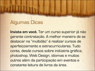 Algumas Dicas
Invista em você. Ter um curso superior já não
garante contratação. A melhor maneira de se
destacar na “multidão” é realizar cursos de
aperfeiçoamento e extracurriculares. Tudo
conta, desde cursos sobre indústria gráfica,
photoshop, Web Design, idiomas e muitos
outros além da participação em eventos e
constante leitura de livros da área.
 