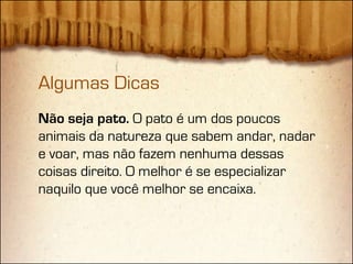 Algumas Dicas
Não seja pato. O pato é um dos poucos
animais da natureza que sabem andar, nadar
e voar, mas não fazem nenhuma dessas
coisas direito. O melhor é se especializar
naquilo que você melhor se encaixa.
 