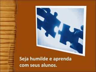 Seja humilde e aprenda
com seus alunos.
 