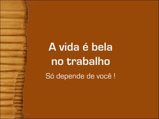 A vida é bela
no trabalho
Só depende de você !
 