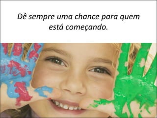 Dê sempre uma chance para quem
       está começando.
 