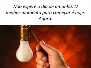 Não espere o dia de amanhã. O
melhor momento para começar é hoje.
              Agora.
 