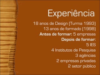+
            Experiência
    18 anos de Design (Turma 1993)
         13 anos de formado (1998)
       Antes de formar: 5 empresas
                   Depois de formar:
                                 5 IES
             4 Institutos de Pesquisa
                           3 agências
                2 empresas privadas
                       2 setor público
 