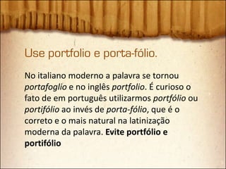 Use portfolio e porta-fólio.
No italiano moderno a palavra se tornou
portafoglio e no inglês portfolio. É curioso o
fato de em português utilizarmos portfólio ou
portifólio ao invés de porta-fólio, que é o
correto e o mais natural na latinização
moderna da palavra. Evite portfólio e
portifólio
 