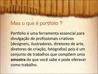 Mas o que é portfolio ?
Portfolio é uma ferramenta essencial para
divulgação de profissionais criativos
(designers, ilustradores, diretores de arte,
diretores de criação, fotógrafos) pois é um
conjunto de trabalhos que compõem uma
amostra do que você sabe e pode oferecer
como trabalho.
 