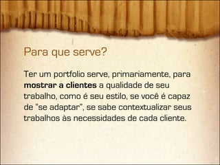 Para que serve?
Ter um portfolio serve, primariamente, para
mostrar a clientes a qualidade de seu
trabalho, como é seu estilo, se você é capaz
de “se adaptar”, se sabe contextualizar seus
trabalhos às necessidades de cada cliente.
 