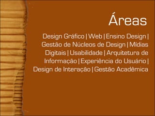+
                                Áreas
      Design Gráfico | Web | Ensino Design |
      Gestão de Núcleos de Design | Mídias
        Digitais | Usabilidade | Arquitetura de
       Informação | Experiência do Usuário |
    Design de Interação | Gestão Acadêmica
 