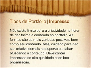Tipos de Portfolio | Impresso
Não existe limite para a criatividade na hora
de dar forma e conteúdo ao portfólio. As
formas são as mais variadas possíveis bem
como seu conteúdo. Mas, cuidado para não
ser criativo demais no suporte e acabar
ofuscando o conteúdo! Deve conter
impressos de alta qualidade e ter boa
organização.
 
