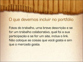 O que devemos incluir no portfólio
Fotos do trabalho, uma breve descrição e se
for um trabalho colaborativo, qual foi a sua
participação e se for um site, inclua o link.
Não coloque as coisas que você gosta e sim
que o mercado gosta.
 
