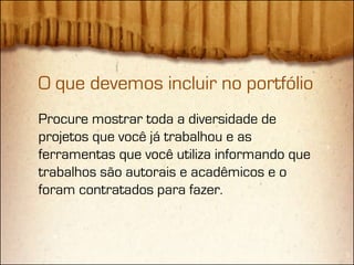 O que devemos incluir no portfólio
Procure mostrar toda a diversidade de
projetos que você já trabalhou e as
ferramentas que você utiliza informando que
trabalhos são autorais e acadêmicos e o
foram contratados para fazer.
 