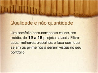 Qualidade e não quantidade
Um portfolio bem composto reúne, em
média, de 12 a 16 projetos atuais. Filtre
seus melhores trabalhos e faça com que
sejam os primeiros a serem vistos no seu
portfolio
 