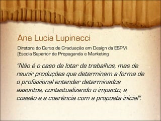 Ana Lucia Lupinacci
Diretora do Curso de Graduação em Design da ESPM
(Escola Superior de Propaganda e Marketing

"Não é o caso de lotar de trabalhos, mas de
reunir produções que determinem a forma de
o profissional entender determinados
assuntos, contextualizando o impacto, a
coesão e a coerência com a proposta inicial".
 