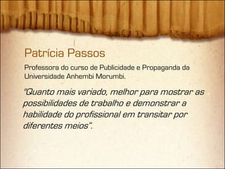 Patrícia Passos
Professora do curso de Publicidade e Propaganda da
Universidade Anhembi Morumbi.

"Quanto mais variado, melhor para mostrar as
possibilidades de trabalho e demonstrar a
habilidade do profissional em transitar por
diferentes meios“.
 