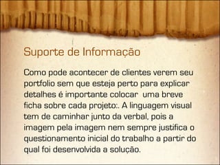 Suporte de Informação
Como pode acontecer de clientes verem seu
portfolio sem que esteja perto para explicar
detalhes é importante colocar uma breve
ficha sobre cada projeto:. A linguagem visual
tem de caminhar junto da verbal, pois a
imagem pela imagem nem sempre justifica o
questionamento inicial do trabalho a partir do
qual foi desenvolvida a solução.
 