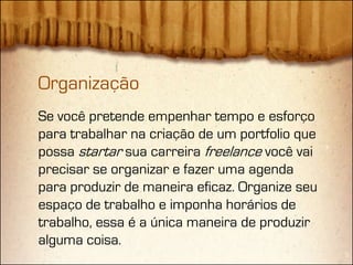 Organização
Se você pretende empenhar tempo e esforço
para trabalhar na criação de um portfolio que
possa startar sua carreira freelance você vai
precisar se organizar e fazer uma agenda
para produzir de maneira eficaz. Organize seu
espaço de trabalho e imponha horários de
trabalho, essa é a única maneira de produzir
alguma coisa.
 