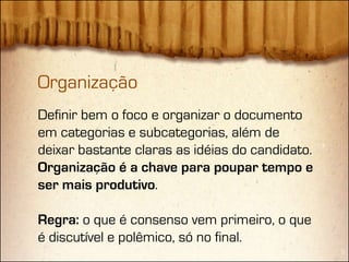 Organização
Definir bem o foco e organizar o documento
em categorias e subcategorias, além de
deixar bastante claras as idéias do candidato.
Organização é a chave para poupar tempo e
ser mais produtivo.

Regra: o que é consenso vem primeiro, o que
é discutível e polêmico, só no final.
 