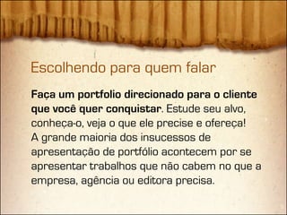 Escolhendo para quem falar
Faça um portfolio direcionado para o cliente
que você quer conquistar. Estude seu alvo,
conheça-o, veja o que ele precise e ofereça!
A grande maioria dos insucessos de
apresentação de portfólio acontecem por se
apresentar trabalhos que não cabem no que a
empresa, agência ou editora precisa.
 