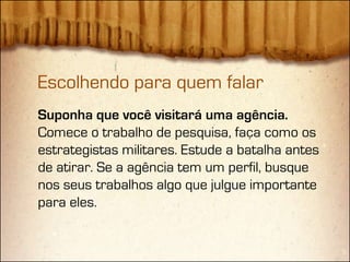 Escolhendo para quem falar
Suponha que você visitará uma agência.
Comece o trabalho de pesquisa, faça como os
estrategistas militares. Estude a batalha antes
de atirar. Se a agência tem um perfil, busque
nos seus trabalhos algo que julgue importante
para eles.
 