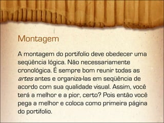 Montagem
A montagem do portifolio deve obedecer uma
seqüência lógica. Não necessariamente
cronológica. É sempre bom reunir todas as
artes antes e organiza-las em seqüência de
acordo com sua qualidade visual. Assim, você
terá a melhor e a pior, certo? Pois então você
pega a melhor e coloca como primeira página
do portifolio.
 
