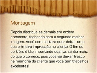 Montagem
Depois distribua as demais em ordem
crescente, fechando com a segunda melhor
imagem. Você com certeza quer deixar uma
boa primeira impressão no cliente. O fim do
portfólio é tão importante quanto, senão mais,
do que o começo, pois você vai deixar fresco
na memória do cliente que você tem trabalhos
excelentes!
 