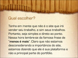 Qual escolher?
Tenha em mente que não é o site que irá
vender seu trabalho, e sim seus trabalhos.
Portanto, seja simples e direto ao ponto.
Nessa hora lembre-se da famosa frase de
“menos é mais”. Claro que não estamos
desconsiderando a importância do site,
estamos dizendo que ele é sua plataforma e
não a principal parte do portfólio.
 