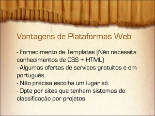 Vantagens de Plataformas Web
- Fornecimento de Templates (Não necessita
conhecimentos de CSS + HTML)
- Algumas ofertas de serviços gratuitos e em
português.
- Não precisa escolha um lugar só.
- Opte por sites que tenham sistemas de
classificação por projetos
 