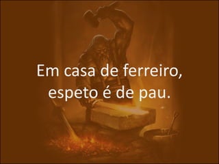 Em casa de ferreiro,
 espeto é de pau.
 