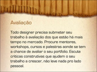 Avaliação
Todo designer precisa submeter seu
trabalho à avaliação dos que estão há mais
tempo no mercado. Procure mentores,
workshops, cursos e palestras aonde se tem
a chance de avaliar o seu portfolio. Escute
criticas construtivas que ajudem o seu
trabalho a crescer, não leve nada pro lado
pessoal.
 