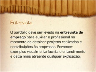 Entrevista
O portfolio deve ser levado na entrevista de
emprego para auxiliar o profissional no
momento de detalhar projetos realizados e
contribuições às empresas. Fornecer
exemplos visualmente facilita o entendimento
e deixa mais atraente qualquer explicação.
 