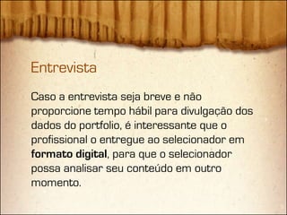 Entrevista
Caso a entrevista seja breve e não
proporcione tempo hábil para divulgação dos
dados do portfolio, é interessante que o
profissional o entregue ao selecionador em
formato digital, para que o selecionador
possa analisar seu conteúdo em outro
momento.
 