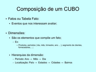 Composição de um CUBO
●   Fatos ou Tabela Fato:
    ●   Eventos que nos interessam avaliar;


●   Dimensões:
    ●   São os elementos que compõe um fato;
        –   Ex:
             ●   Produtos, períodos ( dia, mês, trimestre, ano ... ), segmento de clientes,
                 fornecedores, ...;


    ●   Hierarquias da dimensão:
        –   Período: Ano → Mês → Dia
        –   Localização: País → Estados → Cidades → Bairros
 