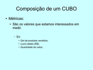 Composição de um CUBO
●   Métricas:
    ●   São os valores que estamos interessados em
        medir.

        –   Ex:
             ●   Qnt de produtos vendidos;
             ●   Lucro obtido (R$);
             ●   Quantidade de votos;
 