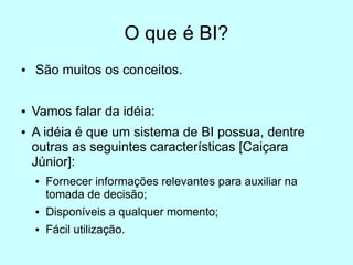 O que é BI?
●   São muitos os conceitos.

●   Vamos falar da idéia:
●   A idéia é que um sistema de BI possua, dentre
    outras as seguintes características [Caiçara
    Júnior]:
    ●   Fornecer informações relevantes para auxiliar na
        tomada de decisão;
    ●   Disponíveis a qualquer momento;
    ●   Fácil utilização.
 