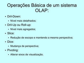 Operações Básica de um sistema
               OLAP:
●   Dril-Down:
    ●   Nível mais detalhados;
●   Dril-Up ou Roll-up:
    ●   Nível mais agregados;
●   Slice:
    ●   Redução de escopo e mantendo a mesma perspectiva;
●   Dice:
    ●   Mudança de perspectiva;
●   Pivoting:
    ●   Alterar eixos de visualização.
 