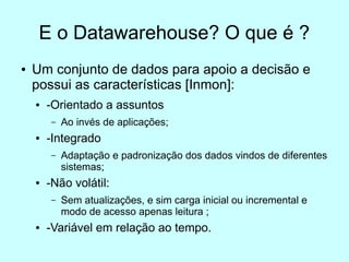 E o Datawarehouse? O que é ?
●   Um conjunto de dados para apoio a decisão e
    possui as características [Inmon]:
    ●   -Orientado a assuntos
        –   Ao invés de aplicações;
    ●   -Integrado
        –   Adaptação e padronização dos dados vindos de diferentes
            sistemas;
    ●   -Não volátil:
        –   Sem atualizações, e sim carga inicial ou incremental e
            modo de acesso apenas leitura ;
    ●   -Variável em relação ao tempo.
 