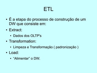 ETL
●   É a etapa do processo de construção de um
    DW que consiste em:
●   Extract:
    ●   Dados dos OLTP's
●   Transformation:
    ●   Limpeza e Transformação ( padronização )
●   Load:
    ●   “Alimentar” o DW.
 