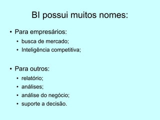 BI possui muitos nomes:
●   Para empresários:
    ●   busca de mercado;
    ●   Inteligência competitiva;


●   Para outros:
    ●   relatório;
    ●   análises;
    ●   análise do negócio;
    ●   suporte a decisão.
 