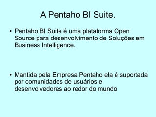 A Pentaho BI Suite.
●   Pentaho BI Suite é uma plataforma Open
    Source para desenvolvimento de Soluções em
    Business Intelligence.



●   Mantida pela Empresa Pentaho ela é suportada
    por comunidades de usuários e
    desenvolvedores ao redor do mundo
 