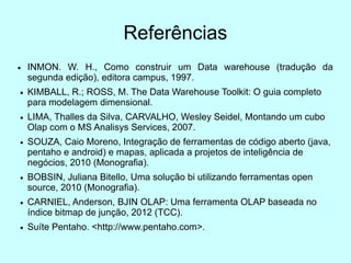 Referências
●   INMON. W. H., Como construir um Data warehouse (tradução da
    segunda edição), editora campus, 1997.
●   KIMBALL, R.; ROSS, M. The Data Warehouse Toolkit: O guia completo
    para modelagem dimensional.
●   LIMA, Thalles da Silva, CARVALHO, Wesley Seidel, Montando um cubo
    Olap com o MS Analisys Services, 2007.
●   SOUZA, Caio Moreno, Integração de ferramentas de código aberto (java,
    pentaho e android) e mapas, aplicada a projetos de inteligência de
    negócios, 2010 (Monografia).
●   BOBSIN, Juliana Bitello, Uma solução bi utilizando ferramentas open
    source, 2010 (Monografia).
●   CARNIEL, Anderson, BJIN OLAP: Uma ferramenta OLAP baseada no
    índice bitmap de junção, 2012 (TCC).
●   Suíte Pentaho. <http://www.pentaho.com>.
 