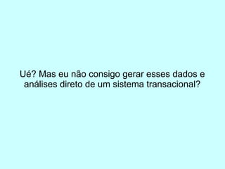 Ué? Mas eu não consigo gerar esses dados e
 análises direto de um sistema transacional?
 