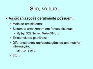 Sim, só que...
●   As organizações geralmente possuem:
    ●   Mais de um sistema;
    ●   Sistemas armazenam em fontes distintas;
         –   MySql, SQL Server, Texto, XML ...
    ●   Existencia de planilhas;
    ●   Diferença entre representações de um mesma
        informação;
         –   M/F, 0/1, H/M ...
    ●   Etc...
 