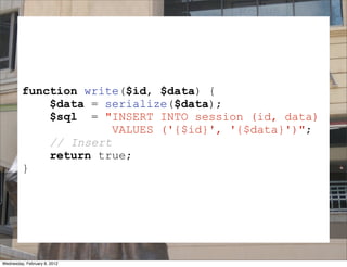 function write($id, $data) {
             $data = serialize($data);
             $sql = "INSERT INTO session (id, data)
                       VALUES ('{$id}', '{$data}')";
             // Insert
             return true;
         }


                              SESSION
Wednesday, February 8, 2012
 
