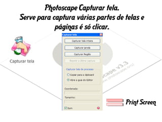 Photoscape Capturar tela.
Serve para captura várias partes de telas e
páginas é só clicar.
Print Screen
 
