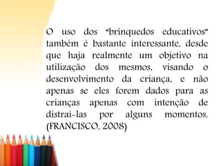 O uso dos “brinquedos educativos”
também é bastante interessante, desde
que haja realmente um objetivo na
utilização dos mesmos, visando o
desenvolvimento da criança, e não
apenas se eles forem dados para as
crianças apenas com intenção de
distraí-las por alguns momentos.
(FRANCISCO, 2008)
 