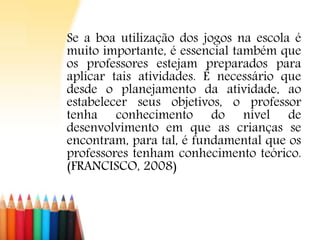 Se a boa utilização dos jogos na escola é
muito importante, é essencial também que
os professores estejam preparados para
aplicar tais atividades. É necessário que
desde o planejamento da atividade, ao
estabelecer seus objetivos, o professor
tenha conhecimento do nível de
desenvolvimento em que as crianças se
encontram, para tal, é fundamental que os
professores tenham conhecimento teórico.
(FRANCISCO, 2008)
 