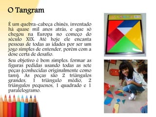 O Tangram
É um quebra-cabeça chinês, inventado
há quase mil anos atrás, e que só
chegou na Europa no começo do
século XIX. Até hoje ele encanta
pessoas de todas as idades por ser um
jogo simples de entender, porém com a
dose certa de desafio.
Seu objetivo é bem simples: formar as
figuras pedidas usando todas as sete
peças (conhecidas originalmente como
tans). As peças são 2 triângulos
grandes, 1 triângulo médio, 2
triângulos pequenos, 1 quadrado e 1
paralelogramo.
 